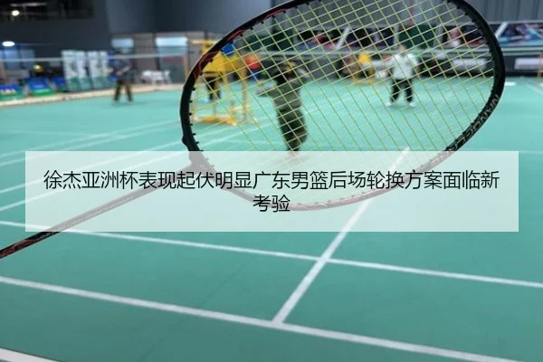 徐杰亚洲杯表现起伏明显广东男篮后场轮换方案面临新考验