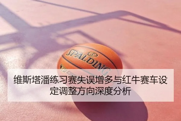 维斯塔潘练习赛失误增多与红牛赛车设定调整方向深度分析