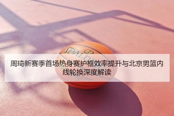 周琦新赛季首场热身赛护框效率提升与北京男篮内线轮换深度解读